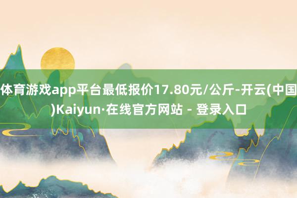 体育游戏app平台最低报价17.80元/公斤-开云(中国)Kaiyun·在线官方网站 - 登录入口