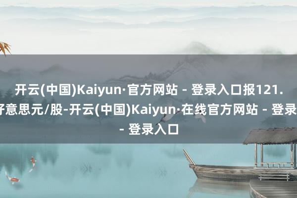 开云(中国)Kaiyun·官方网站 - 登录入口报121.34好意思元/股-开云(中国)Kaiyun·在线官方网站 - 登录入口