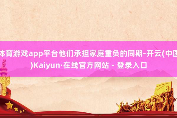 体育游戏app平台他们承担家庭重负的同期-开云(中国)Kaiyun·在线官方网站 - 登录入口