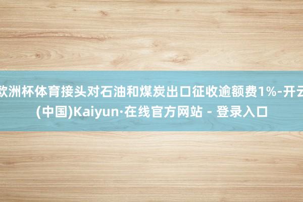 欧洲杯体育接头对石油和煤炭出口征收逾额费1%-开云(中国)Kaiyun·在线官方网站 - 登录入口