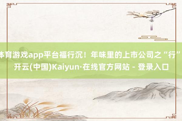 体育游戏app平台福行沉！年味里的上市公司之“行”-开云(中国)Kaiyun·在线官方网站 - 登录入口