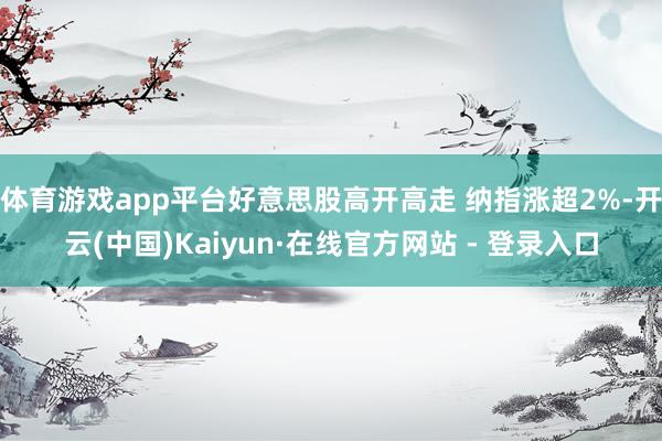 体育游戏app平台好意思股高开高走 纳指涨超2%-开云(中国)Kaiyun·在线官方网站 - 登录入口