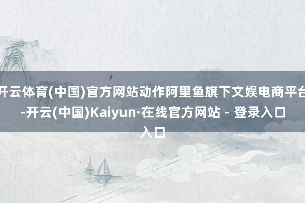 开云体育(中国)官方网站动作阿里鱼旗下文娱电商平台-开云(中国)Kaiyun·在线官方网站 - 登录入口