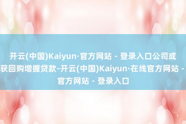 开云(中国)Kaiyun·官方网站 - 登录入口公司或进犯鼓舞获回购增握贷款-开云(中国)Kaiyun·在线官方网站 - 登录入口