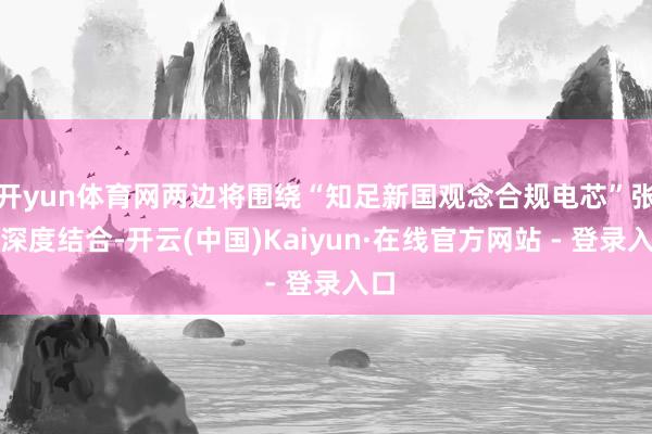 开yun体育网两边将围绕“知足新国观念合规电芯”张开深度结合-开云(中国)Kaiyun·在线官方网站 - 登录入口