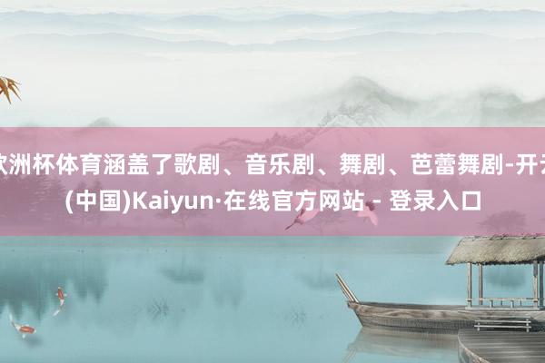 欧洲杯体育涵盖了歌剧、音乐剧、舞剧、芭蕾舞剧-开云(中国)Kaiyun·在线官方网站 - 登录入口