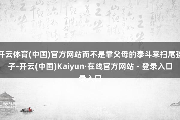 开云体育(中国)官方网站而不是靠父母的泰斗来扫尾孩子-开云(中国)Kaiyun·在线官方网站 - 登录入口