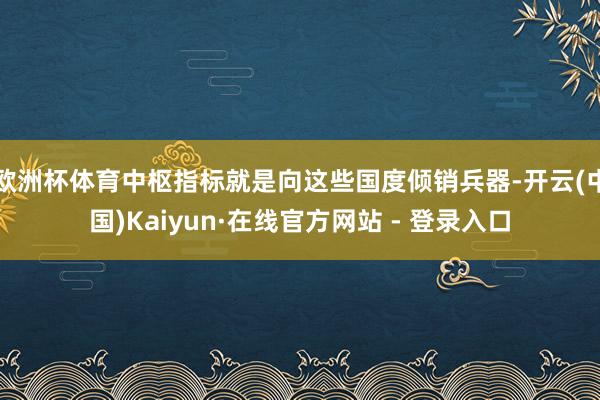 欧洲杯体育中枢指标就是向这些国度倾销兵器-开云(中国)Kaiyun·在线官方网站 - 登录入口