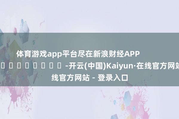 体育游戏app平台尽在新浪财经APP            													-开云(中国)Kaiyun·在线官方网站 - 登录入口