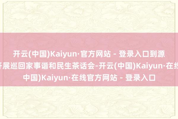 开云(中国)Kaiyun·官方网站 - 登录入口到源城区7个镇（街谈）开展巡回家事谐和民生茶话会-开云(中国)Kaiyun·在线官方网站 - 登录入口