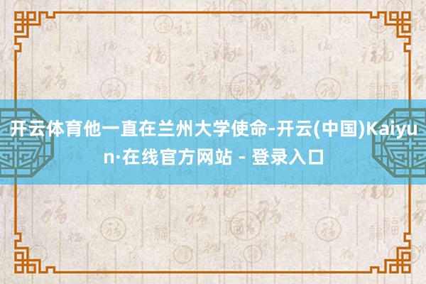 开云体育他一直在兰州大学使命-开云(中国)Kaiyun·在线官方网站 - 登录入口