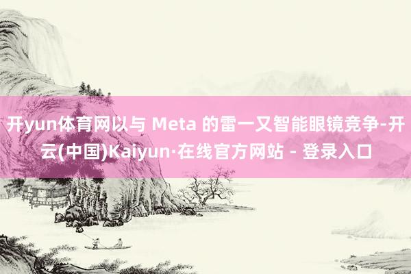 开yun体育网以与 Meta 的雷一又智能眼镜竞争-开云(中国)Kaiyun·在线官方网站 - 登录入口
