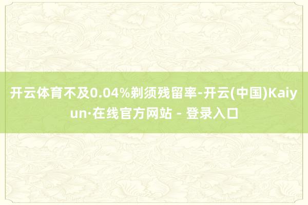 开云体育不及0.04%剃须残留率-开云(中国)Kaiyun·在线官方网站 - 登录入口