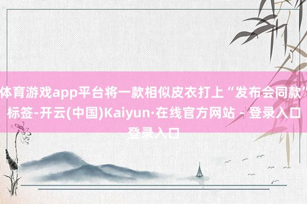体育游戏app平台将一款相似皮衣打上“发布会同款”标签-开云(中国)Kaiyun·在线官方网站 - 登录入口
