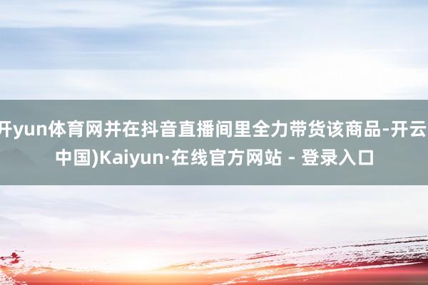 开yun体育网并在抖音直播间里全力带货该商品-开云(中国)Kaiyun·在线官方网站 - 登录入口