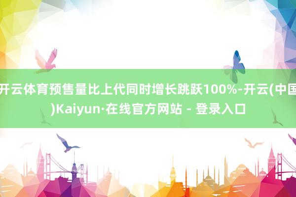 开云体育预售量比上代同时增长跳跃100%-开云(中国)Kaiyun·在线官方网站 - 登录入口