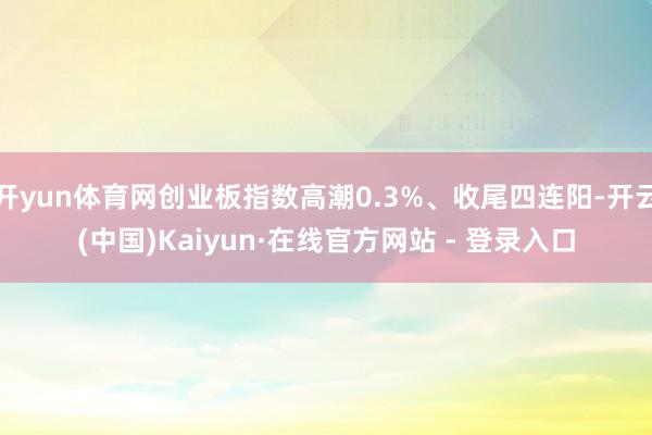 开yun体育网创业板指数高潮0.3%、收尾四连阳-开云(中国)Kaiyun·在线官方网站 - 登录入口