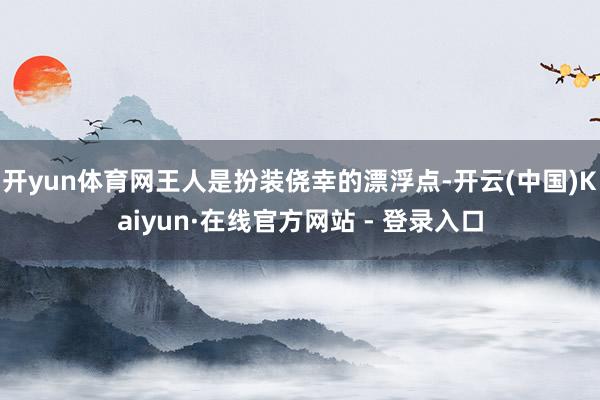 开yun体育网王人是扮装侥幸的漂浮点-开云(中国)Kaiyun·在线官方网站 - 登录入口