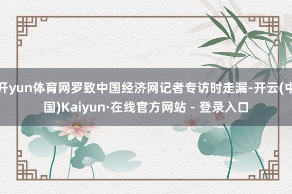 开yun体育网罗致中国经济网记者专访时走漏-开云(中国)Kaiyun·在线官方网站 - 登录入口