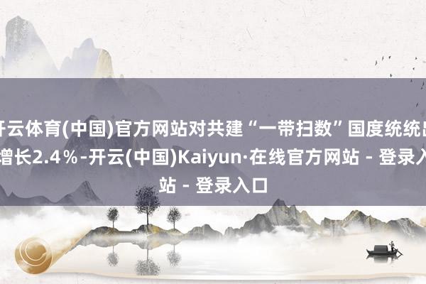 开云体育(中国)官方网站对共建“一带扫数”国度统统出口增长2.4％-开云(中国)Kaiyun·在线官方网站 - 登录入口