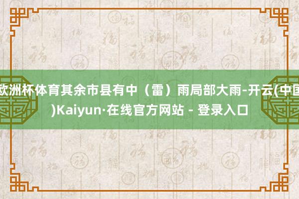 欧洲杯体育其余市县有中（雷）雨局部大雨-开云(中国)Kaiyun·在线官方网站 - 登录入口