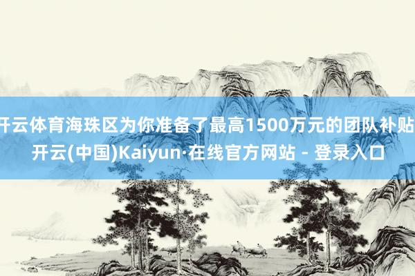 开云体育海珠区为你准备了最高1500万元的团队补贴-开云(中国)Kaiyun·在线官方网站 - 登录入口