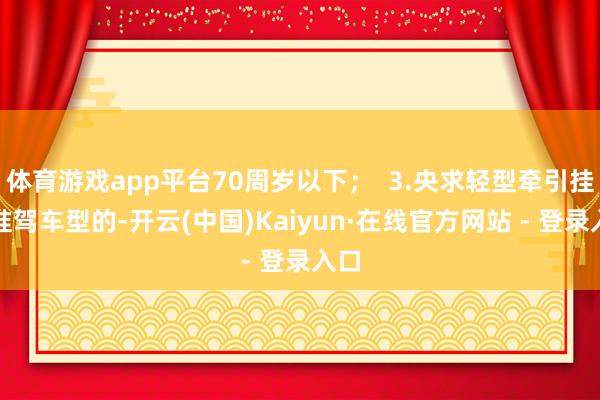 体育游戏app平台70周岁以下；  3.央求轻型牵引挂车准驾车型的-开云(中国)Kaiyun·在线官方网站 - 登录入口