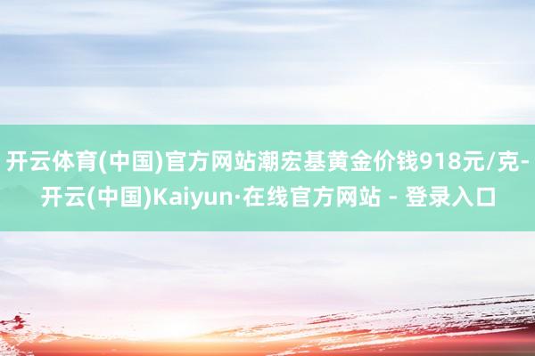 开云体育(中国)官方网站潮宏基黄金价钱918元/克-开云(中国)Kaiyun·在线官方网站 - 登录入口