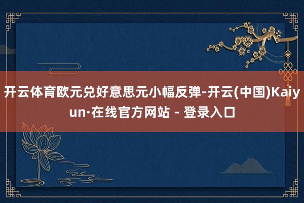 开云体育欧元兑好意思元小幅反弹-开云(中国)Kaiyun·在线官方网站 - 登录入口