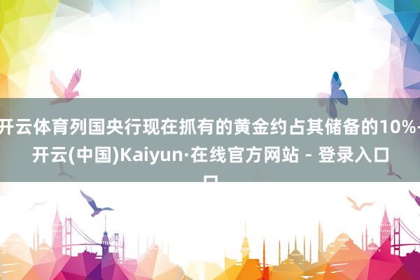 开云体育列国央行现在抓有的黄金约占其储备的10%-开云(中国)Kaiyun·在线官方网站 - 登录入口