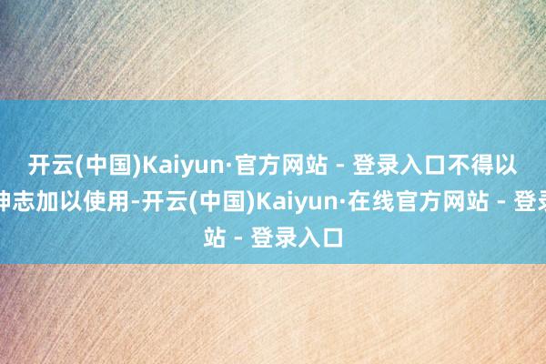 开云(中国)Kaiyun·官方网站 - 登录入口不得以任何神志加以使用-开云(中国)Kaiyun·在线官方网站 - 登录入口