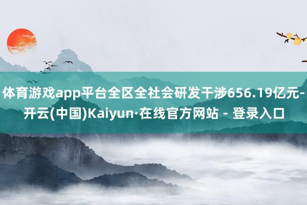 体育游戏app平台全区全社会研发干涉656.19亿元-开云(中国)Kaiyun·在线官方网站 - 登录入口