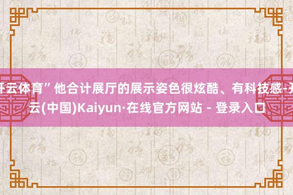 开云体育”他合计展厅的展示姿色很炫酷、有科技感-开云(中国)Kaiyun·在线官方网站 - 登录入口