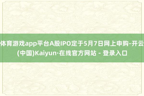 体育游戏app平台A股IPO定于5月7日网上申购-开云(中国)Kaiyun·在线官方网站 - 登录入口