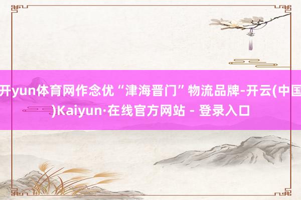 开yun体育网作念优“津海晋门”物流品牌-开云(中国)Kaiyun·在线官方网站 - 登录入口