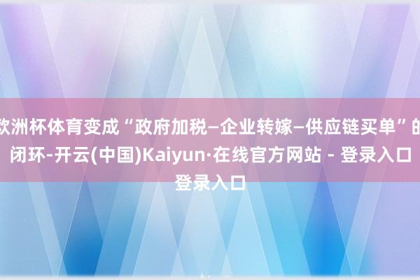 欧洲杯体育变成“政府加税—企业转嫁—供应链买单”的闭环-开云(中国)Kaiyun·在线官方网站 - 登录入口
