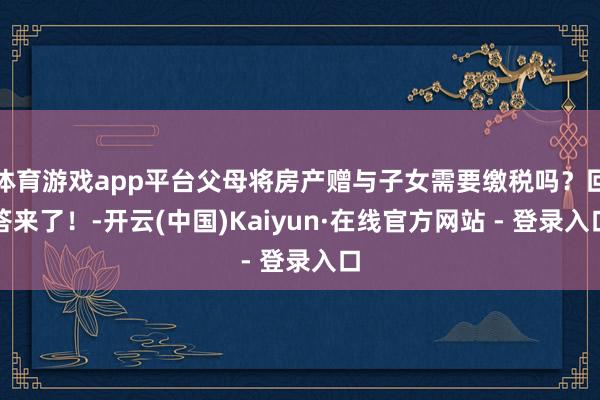 体育游戏app平台父母将房产赠与子女需要缴税吗？回答来了！-开云(中国)Kaiyun·在线官方网站 - 登录入口