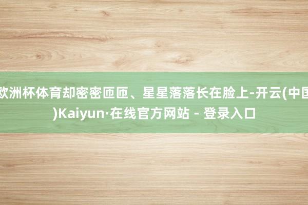 欧洲杯体育却密密匝匝、星星落落长在脸上-开云(中国)Kaiyun·在线官方网站 - 登录入口