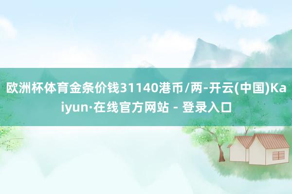欧洲杯体育金条价钱31140港币/两-开云(中国)Kaiyun·在线官方网站 - 登录入口