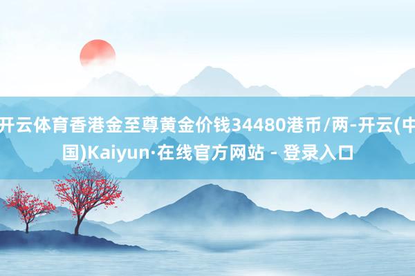 开云体育香港金至尊黄金价钱34480港币/两-开云(中国)Kaiyun·在线官方网站 - 登录入口