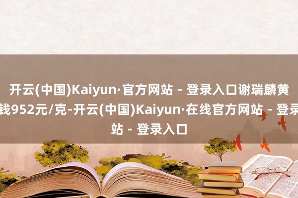 开云(中国)Kaiyun·官方网站 - 登录入口谢瑞麟黄金价钱952元/克-开云(中国)Kaiyun·在线官方网站 - 登录入口