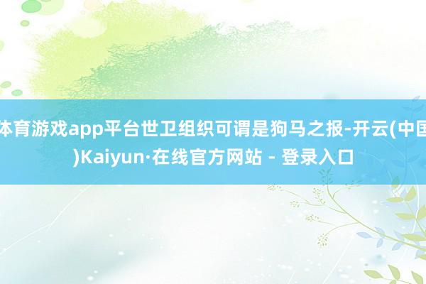体育游戏app平台世卫组织可谓是狗马之报-开云(中国)Kaiyun·在线官方网站 - 登录入口