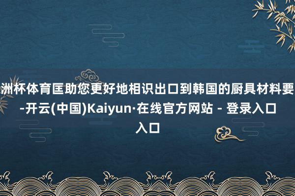 欧洲杯体育匡助您更好地相识出口到韩国的厨具材料要求-开云(中国)Kaiyun·在线官方网站 - 登录入口