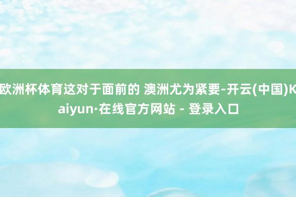 欧洲杯体育这对于面前的 澳洲尤为紧要-开云(中国)Kaiyun·在线官方网站 - 登录入口