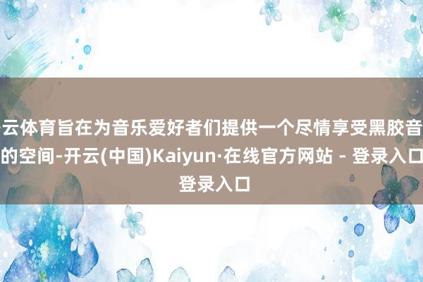 开云体育旨在为音乐爱好者们提供一个尽情享受黑胶音质的空间-开云(中国)Kaiyun·在线官方网站 - 登录入口