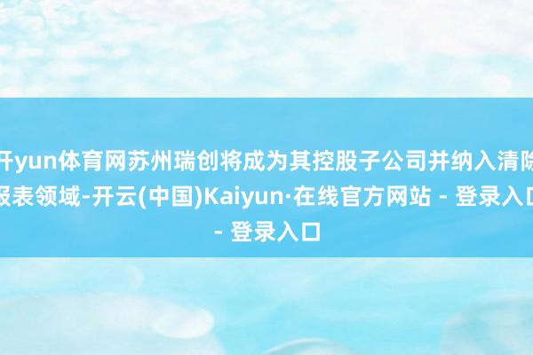 开yun体育网苏州瑞创将成为其控股子公司并纳入清除报表领域-开云(中国)Kaiyun·在线官方网站 - 登录入口