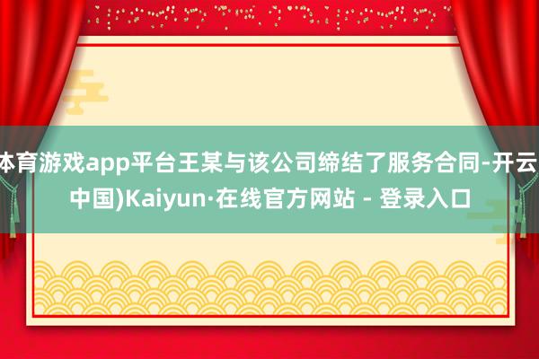 体育游戏app平台王某与该公司缔结了服务合同-开云(中国)Kaiyun·在线官方网站 - 登录入口
