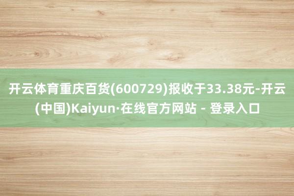 开云体育重庆百货(600729)报收于33.38元-开云(中国)Kaiyun·在线官方网站 - 登录入口