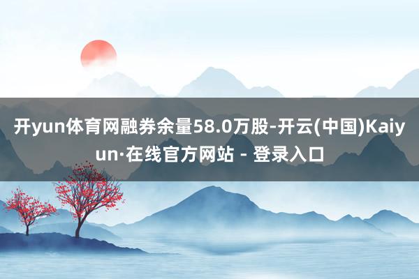 开yun体育网融券余量58.0万股-开云(中国)Kaiyun·在线官方网站 - 登录入口