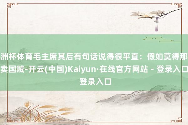 欧洲杯体育毛主席其后有句话说得很平直：假如莫得那些卖国贼-开云(中国)Kaiyun·在线官方网站 - 登录入口